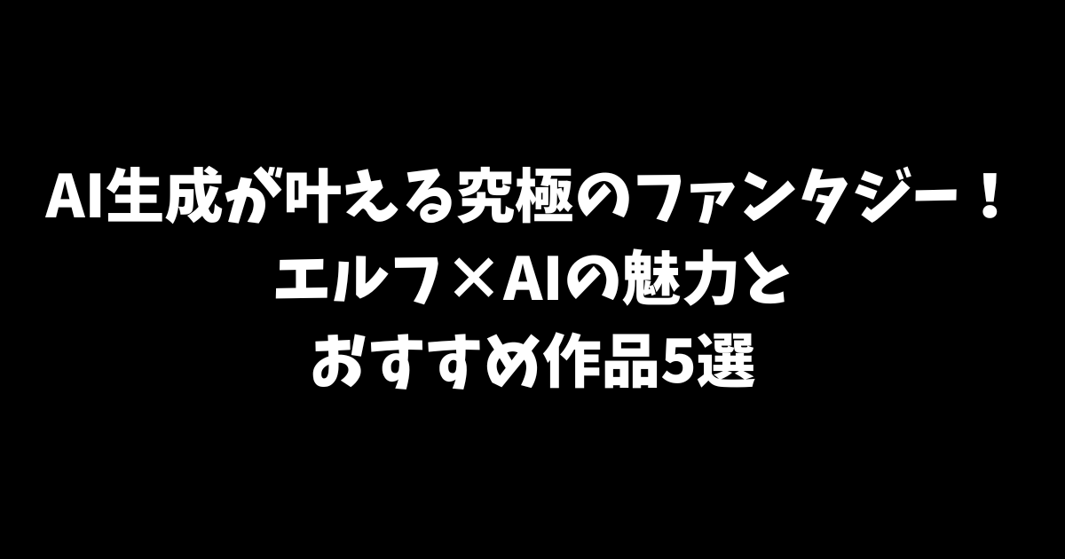 AI生成が叶える究極のファンタジー！エルフ×AIの魅力とおすすめ作品5選